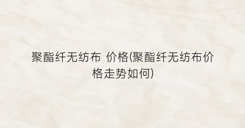 “聚酯纤无纺布 价格(聚酯纤无纺布价格走势如何)